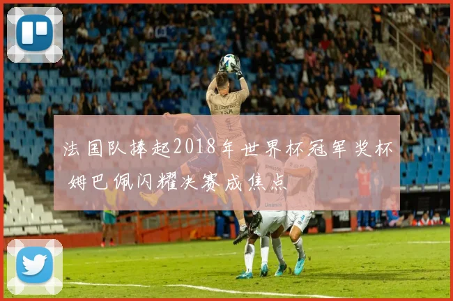 法国队捧起2018年世界杯冠军奖杯 姆巴佩闪耀决赛成焦点