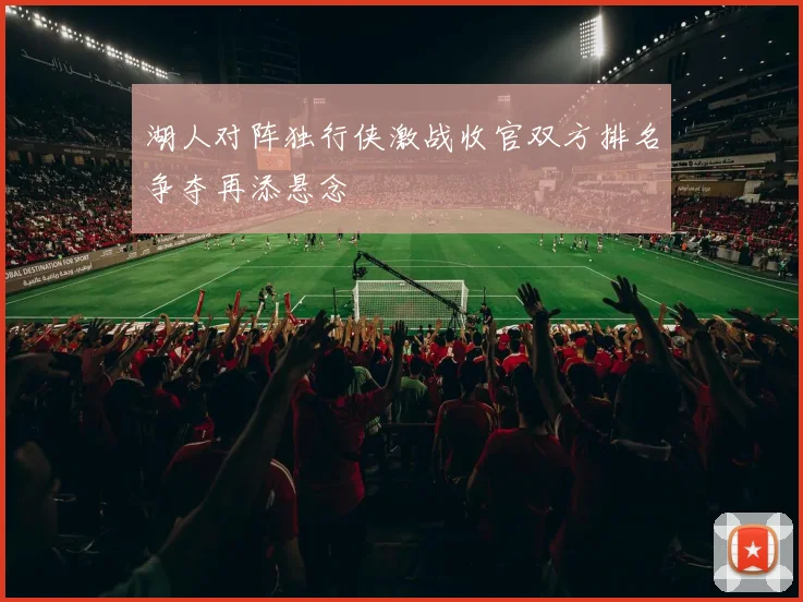 湖人对阵独行侠激战收官双方排名争夺再添悬念