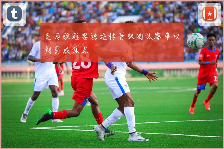 皇马欧冠客场逆转晋级淘汰赛争议判罚成焦点