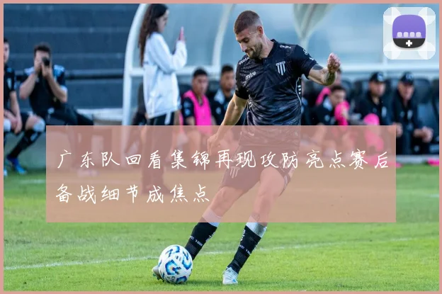 广东队回看集锦再现攻防亮点赛后备战细节成焦点
