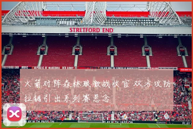 火箭对阵森林狼激战收官 双方攻防拉锯引出系列赛悬念