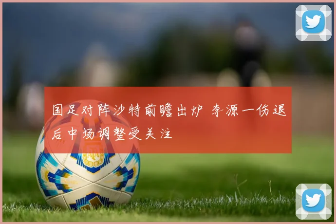国足对阵沙特前瞻出炉 李源一伤退后中场调整受关注