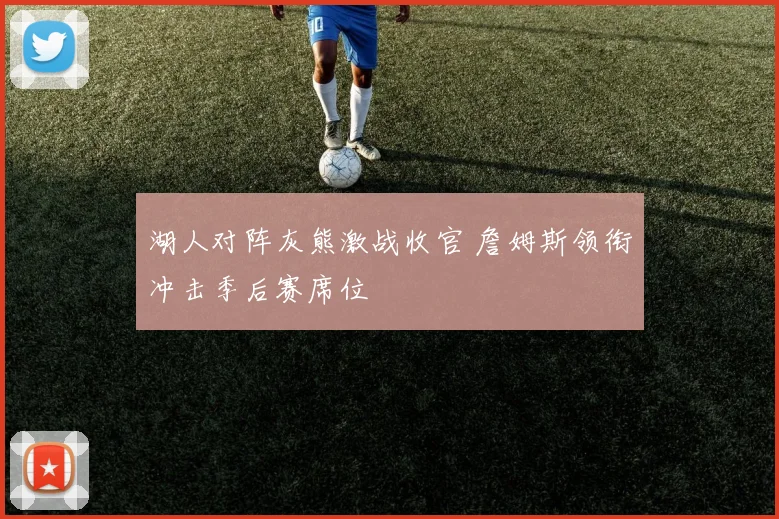 湖人对阵灰熊激战收官 詹姆斯领衔冲击季后赛席位